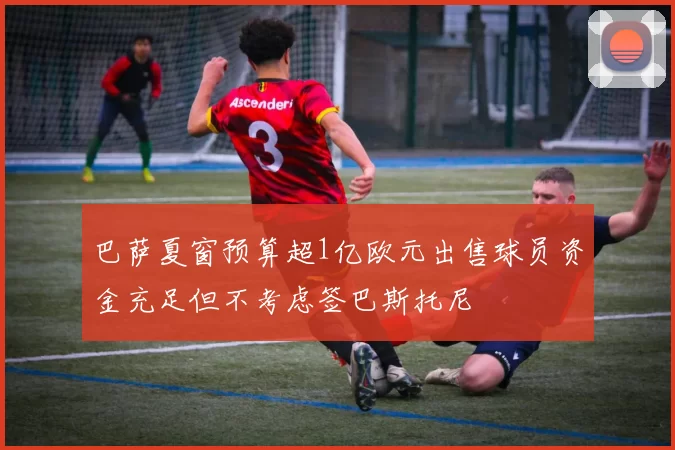巴萨夏窗预算超1亿欧元出售球员资金充足但不考虑签巴斯托尼