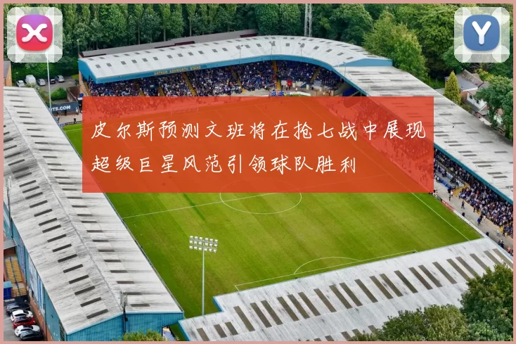 皮尔斯预测文班将在抢七战中展现超级巨星风范引领球队胜利