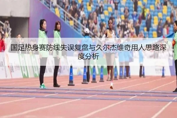 国足热身赛防线失误复盘与久尔杰维奇用人思路深度分析